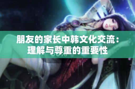 朋友的家长中韩文化交流：理解与尊重的重要性
