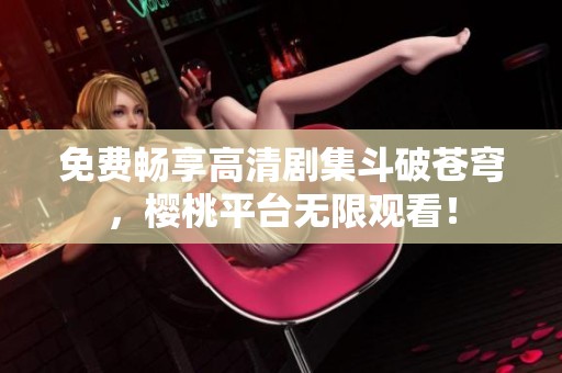 免费畅享高清剧集斗破苍穹，樱桃平台无限观看！