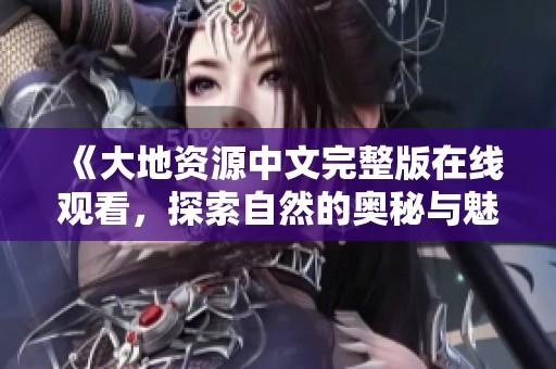 《大地资源中文完整版在线观看，探索自然的奥秘与魅力》
