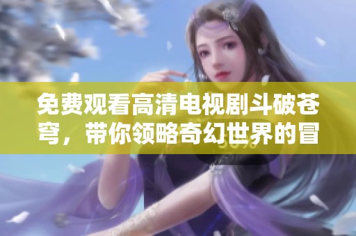 免费观看高清电视剧斗破苍穹，带你领略奇幻世界的冒险故事