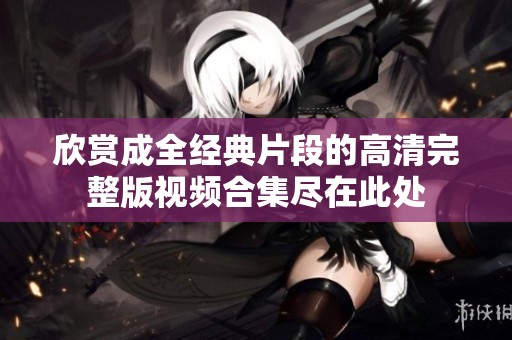 欣赏成全经典片段的高清完整版视频合集尽在此处