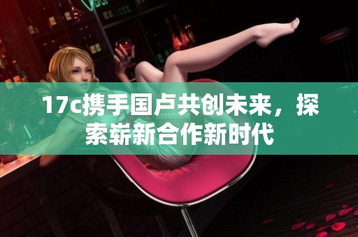 17c携手国卢共创未来，探索崭新合作新时代