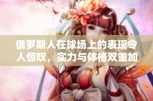 俄罗斯人在球场上的表现令人惊叹，实力与体格双重加持
