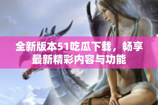 全新版本51吃瓜下载，畅享最新精彩内容与功能