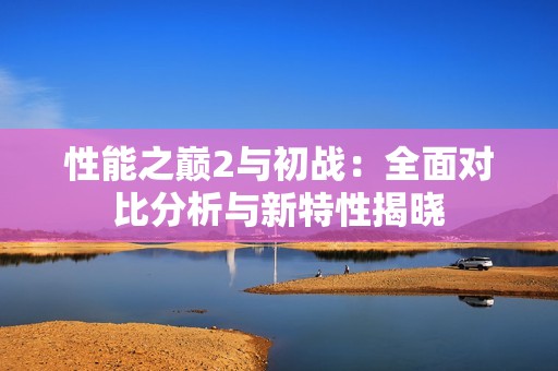 性能之巅2与初战：全面对比分析与新特性揭晓
