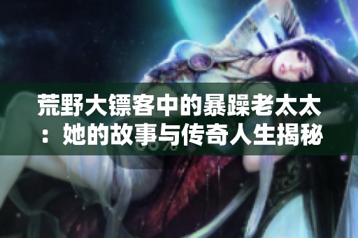 荒野大镖客中的暴躁老太太：她的故事与传奇人生揭秘