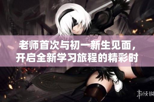 老师首次与初一新生见面，开启全新学习旅程的精彩时刻