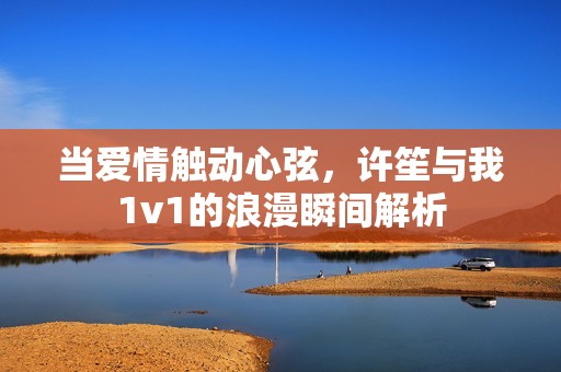 当爱情触动心弦，许笙与我1v1的浪漫瞬间解析