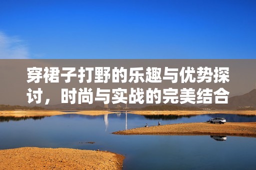 穿裙子打野的乐趣与优势探讨，时尚与实战的完美结合