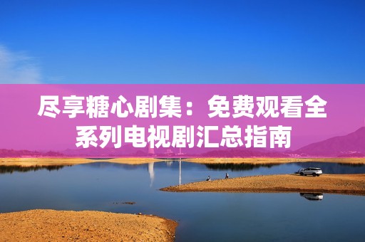 尽享糖心剧集：免费观看全系列电视剧汇总指南