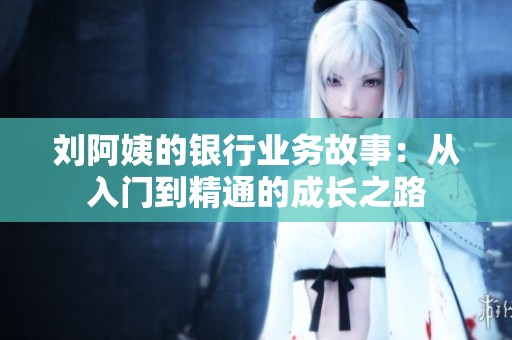 刘阿姨的银行业务故事：从入门到精通的成长之路
