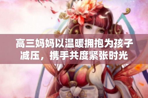 高三妈妈以温暖拥抱为孩子减压，携手共度紧张时光