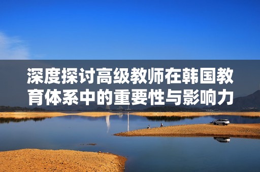 深度探讨高级教师在韩国教育体系中的重要性与影响力