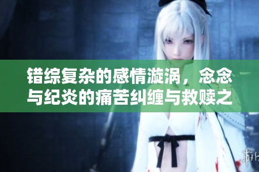错综复杂的感情漩涡，念念与纪炎的痛苦纠缠与救赎之路