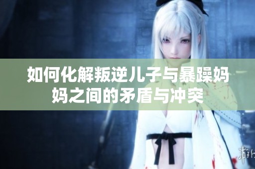 如何化解叛逆儿子与暴躁妈妈之间的矛盾与冲突