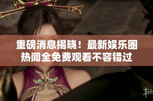 重磅消息揭晓！最新娱乐圈热闻全免费观看不容错过
