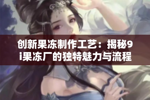 创新果冻制作工艺：揭秘9i果冻厂的独特魅力与流程