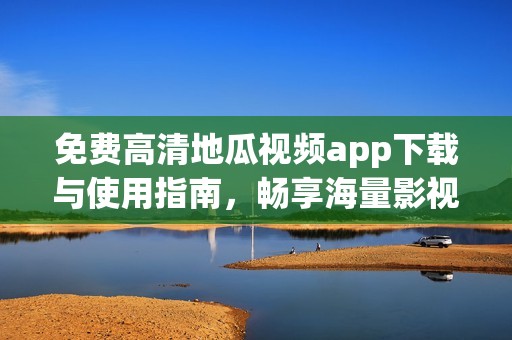 免费高清地瓜视频app下载与使用指南，畅享海量影视资源