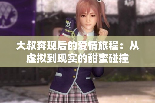 大叔奔现后的爱情旅程：从虚拟到现实的甜蜜碰撞