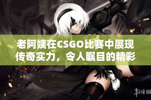 老阿姨在CSGO比赛中展现传奇实力，令人瞩目的精彩时刻