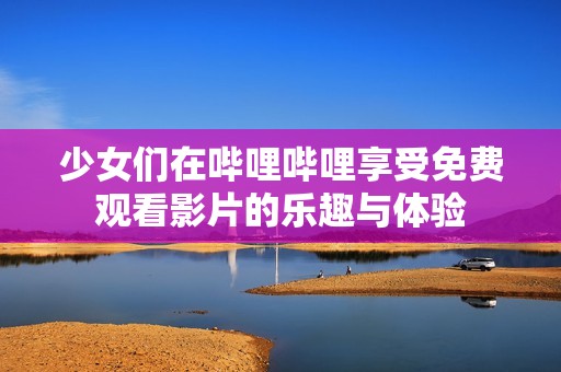 少女们在哔哩哔哩享受免费观看影片的乐趣与体验