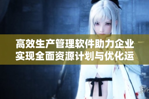 高效生产管理软件助力企业实现全面资源计划与优化运营