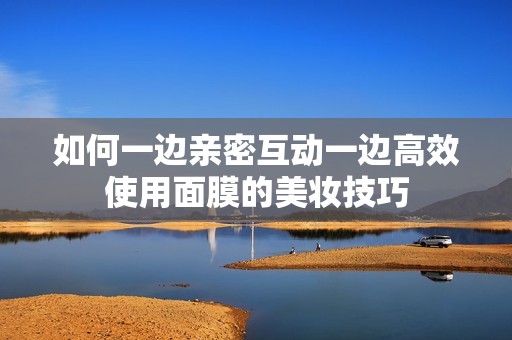 如何一边亲密互动一边高效使用面膜的美妆技巧