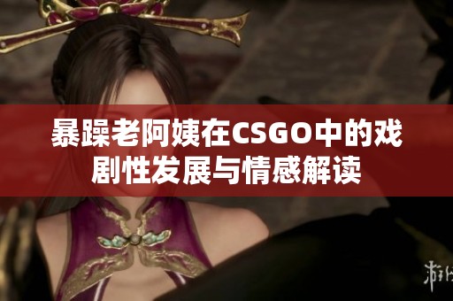 暴躁老阿姨在CSGO中的戏剧性发展与情感解读