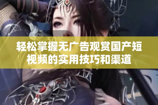 轻松掌握无广告观赏国产短视频的实用技巧和渠道