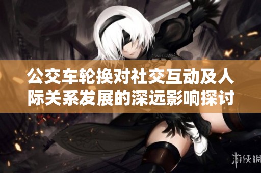 公交车轮换对社交互动及人际关系发展的深远影响探讨