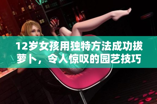 12岁女孩用独特方法成功拔萝卜，令人惊叹的园艺技巧展现实力