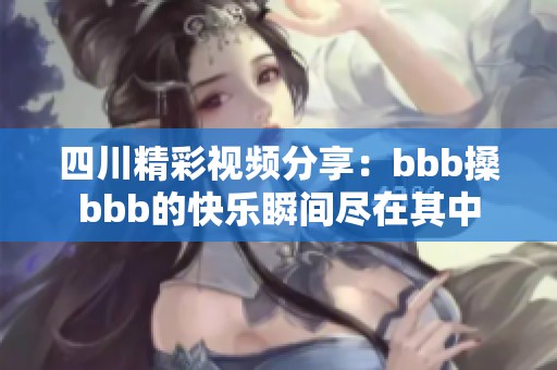 四川精彩视频分享：bbb搡bbb的快乐瞬间尽在其中