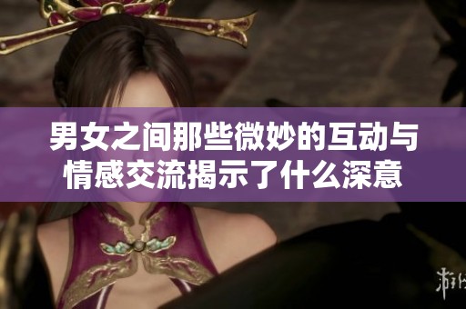 男女之间那些微妙的互动与情感交流揭示了什么深意