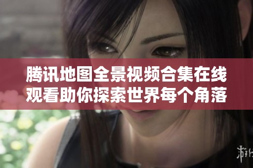 腾讯地图全景视频合集在线观看助你探索世界每个角落