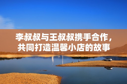 李叔叔与王叔叔携手合作，共同打造温馨小店的故事