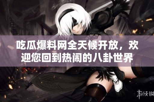 吃瓜爆料网全天候开放，欢迎您回到热闹的八卦世界