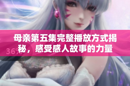 母亲第五集完整播放方式揭秘，感受感人故事的力量