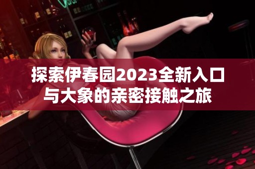 探索伊春园2023全新入口与大象的亲密接触之旅