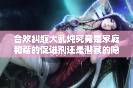 合欢纠缠大乱炖究竟是家庭和谐的促进剂还是潜藏的隐患