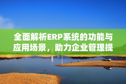 全面解析ERP系统的功能与应用场景，助力企业管理提升