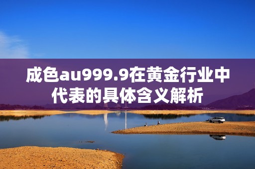 成色au999.9在黄金行业中代表的具体含义解析