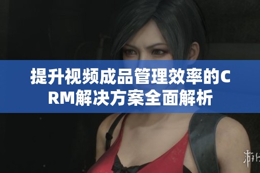 提升视频成品管理效率的CRM解决方案全面解析