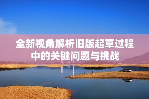 全新视角解析旧版起草过程中的关键问题与挑战
