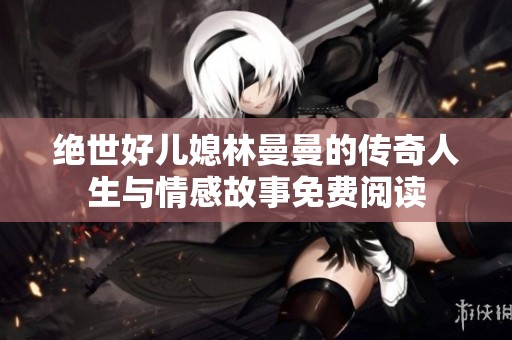 绝世好儿媳林曼曼的传奇人生与情感故事免费阅读