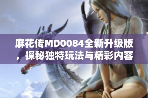 麻花传MD0084全新升级版，探秘独特玩法与精彩内容
