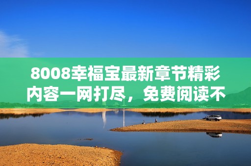 8008幸福宝最新章节精彩内容一网打尽，免费阅读不容错过