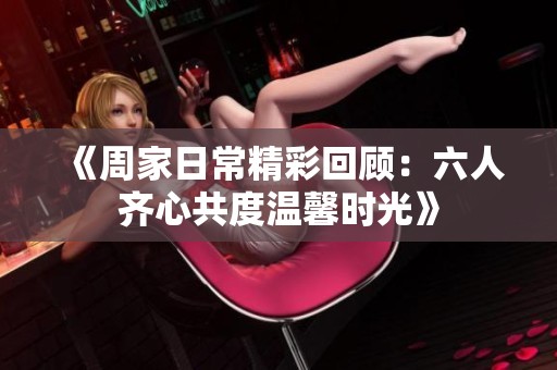 《周家日常精彩回顾：六人齐心共度温馨时光》