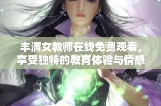 丰满女教师在线免费观看，享受独特的教育体验与情感互动