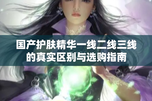 国产护肤精华一线二线三线的真实区别与选购指南