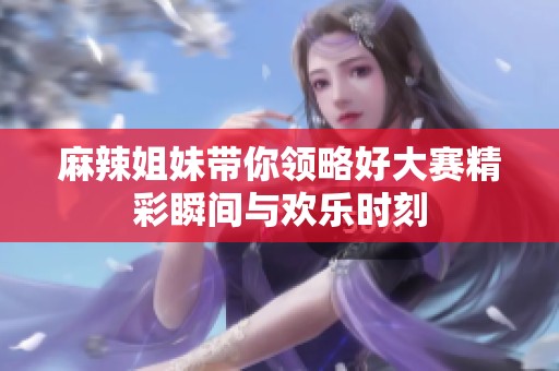 麻辣姐妹带你领略好大赛精彩瞬间与欢乐时刻